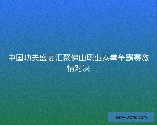 中国功夫盛宴汇聚佛山职业泰拳争霸赛激情对决