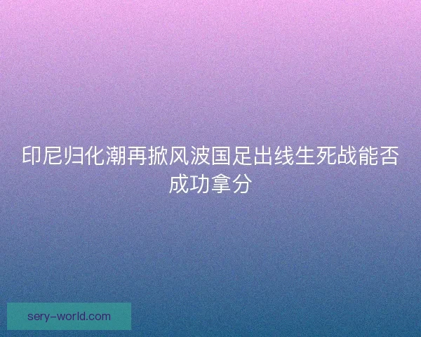 印尼归化潮再掀风波国足出线生死战能否成功拿分