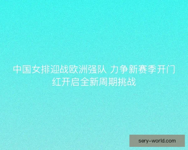 中国女排迎战欧洲强队 力争新赛季开门红开启全新周期挑战