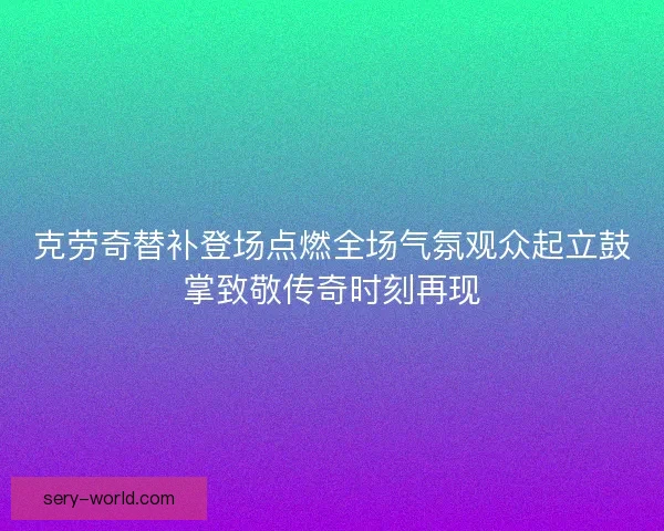 克劳奇替补登场点燃全场气氛观众起立鼓掌致敬传奇时刻再现