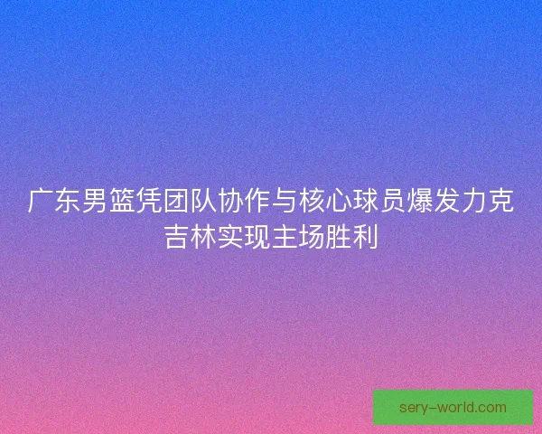 广东男篮凭团队协作与核心球员爆发力克吉林实现主场胜利